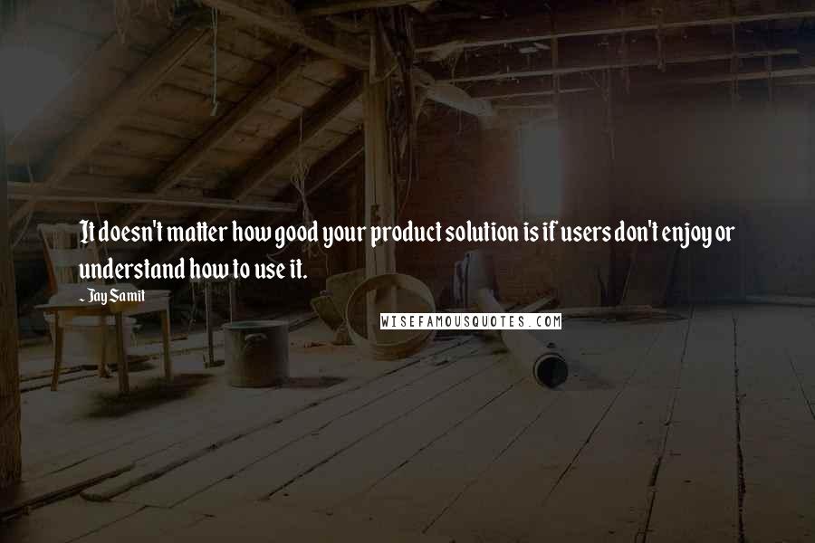 Jay Samit Quotes: It doesn't matter how good your product solution is if users don't enjoy or understand how to use it.