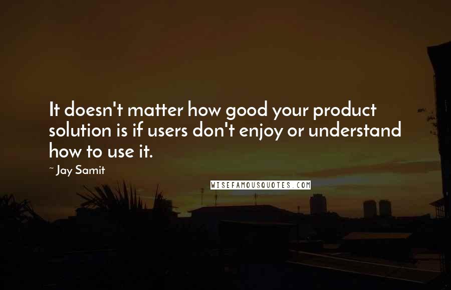 Jay Samit Quotes: It doesn't matter how good your product solution is if users don't enjoy or understand how to use it.