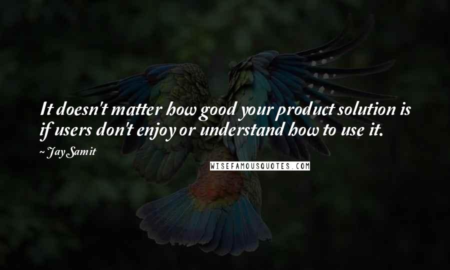 Jay Samit Quotes: It doesn't matter how good your product solution is if users don't enjoy or understand how to use it.