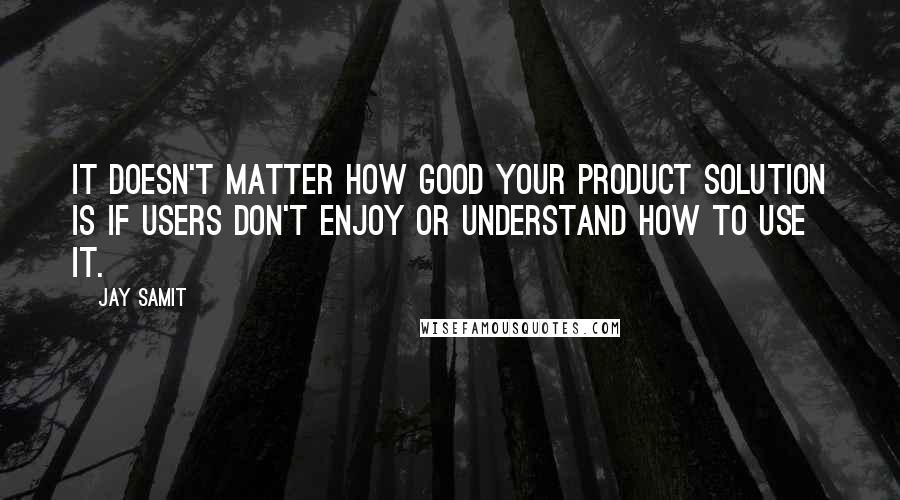 Jay Samit Quotes: It doesn't matter how good your product solution is if users don't enjoy or understand how to use it.