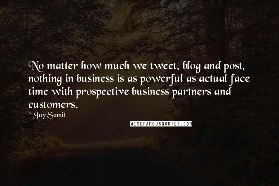 Jay Samit Quotes: No matter how much we tweet, blog and post, nothing in business is as powerful as actual face time with prospective business partners and customers.