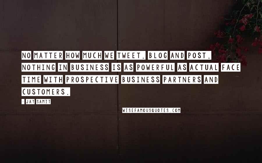 Jay Samit Quotes: No matter how much we tweet, blog and post, nothing in business is as powerful as actual face time with prospective business partners and customers.