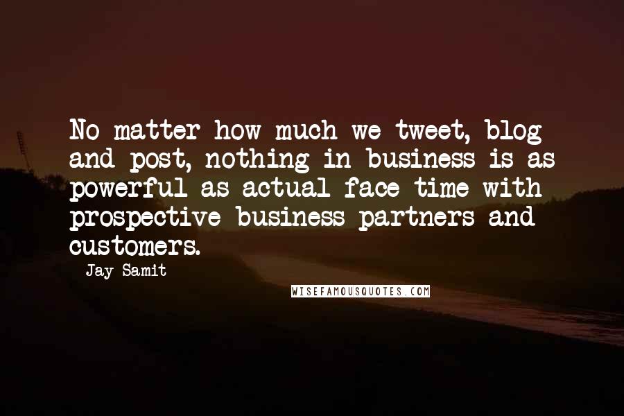 Jay Samit Quotes: No matter how much we tweet, blog and post, nothing in business is as powerful as actual face time with prospective business partners and customers.