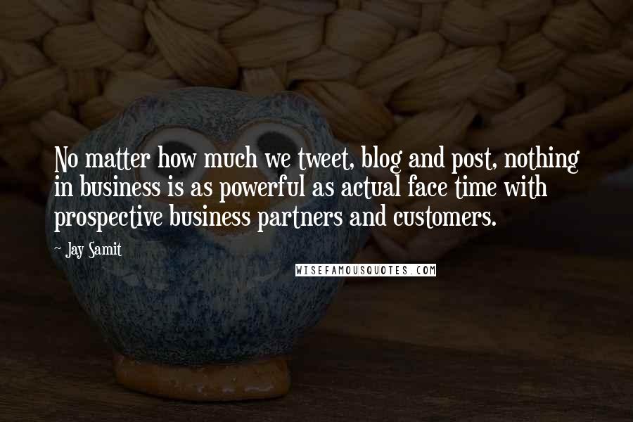 Jay Samit Quotes: No matter how much we tweet, blog and post, nothing in business is as powerful as actual face time with prospective business partners and customers.