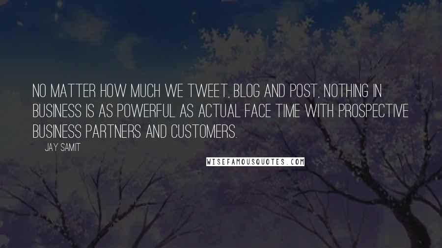 Jay Samit Quotes: No matter how much we tweet, blog and post, nothing in business is as powerful as actual face time with prospective business partners and customers.