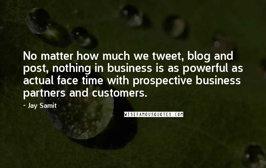 Jay Samit Quotes: No matter how much we tweet, blog and post, nothing in business is as powerful as actual face time with prospective business partners and customers.