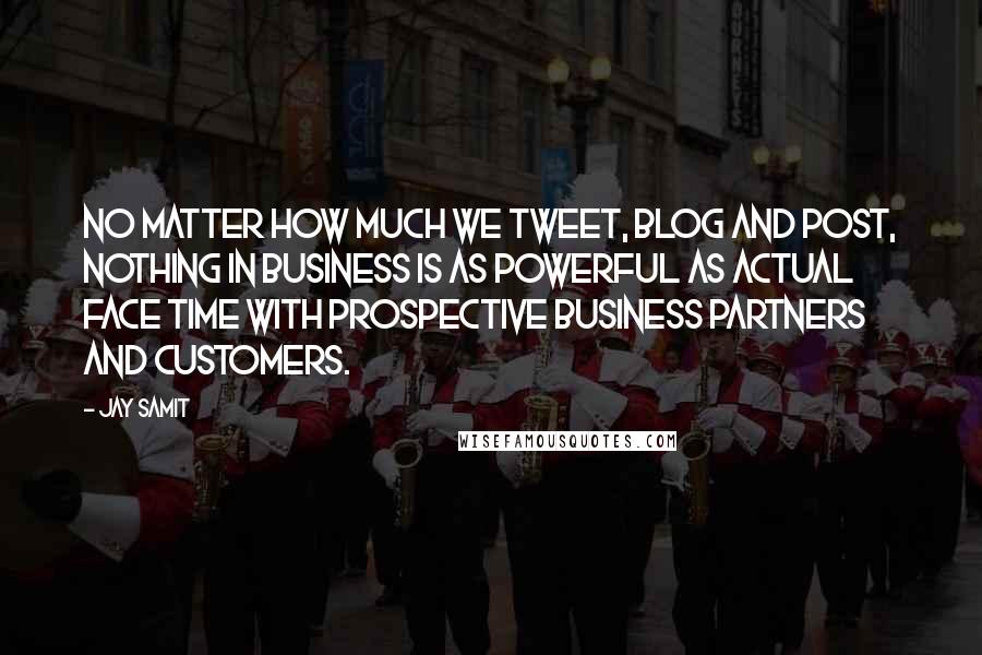 Jay Samit Quotes: No matter how much we tweet, blog and post, nothing in business is as powerful as actual face time with prospective business partners and customers.