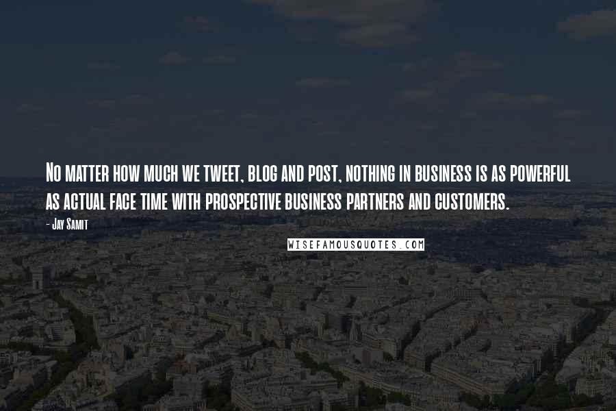 Jay Samit Quotes: No matter how much we tweet, blog and post, nothing in business is as powerful as actual face time with prospective business partners and customers.