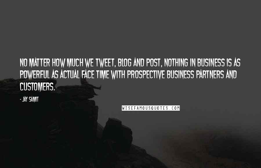 Jay Samit Quotes: No matter how much we tweet, blog and post, nothing in business is as powerful as actual face time with prospective business partners and customers.