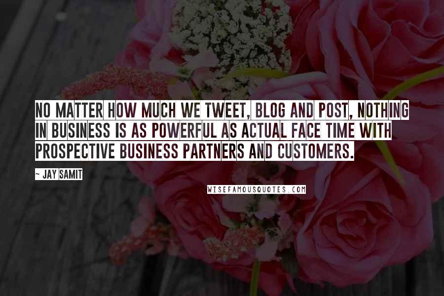 Jay Samit Quotes: No matter how much we tweet, blog and post, nothing in business is as powerful as actual face time with prospective business partners and customers.