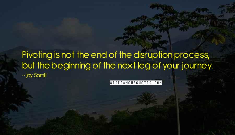 Jay Samit Quotes: Pivoting is not the end of the disruption process, but the beginning of the next leg of your journey.