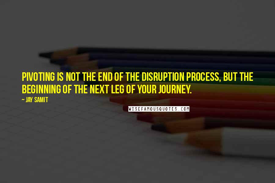 Jay Samit Quotes: Pivoting is not the end of the disruption process, but the beginning of the next leg of your journey.