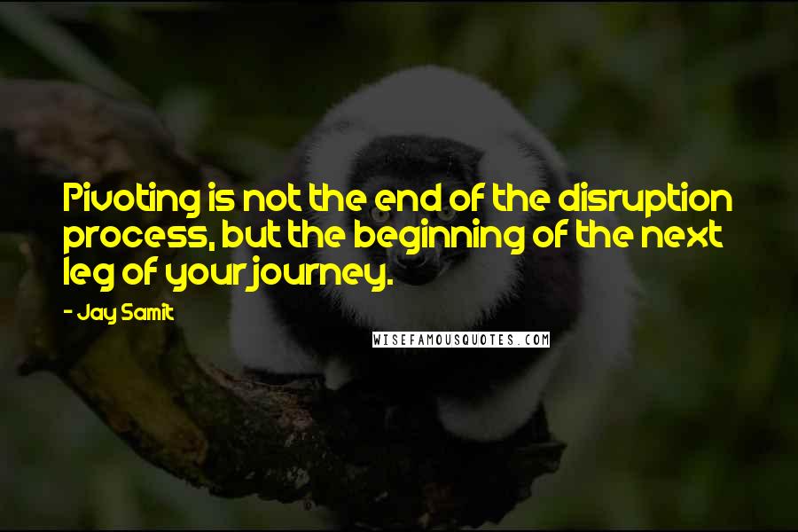 Jay Samit Quotes: Pivoting is not the end of the disruption process, but the beginning of the next leg of your journey.