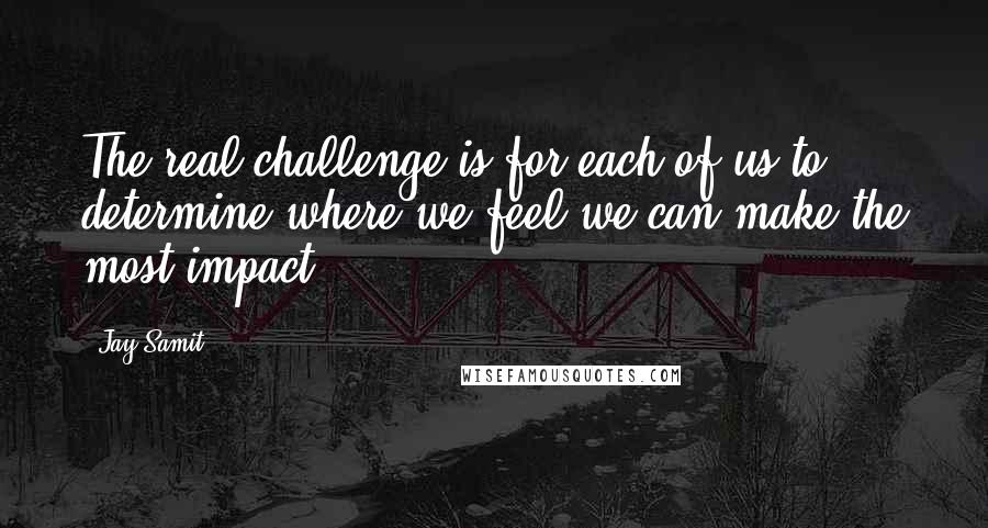 Jay Samit Quotes: The real challenge is for each of us to determine where we feel we can make the most impact.
