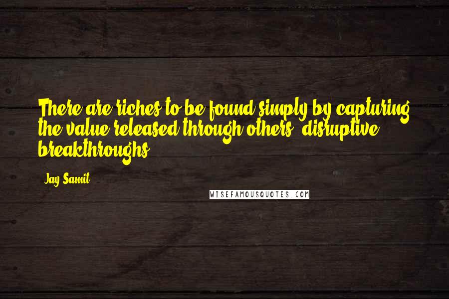 Jay Samit Quotes: There are riches to be found simply by capturing the value released through others' disruptive breakthroughs.