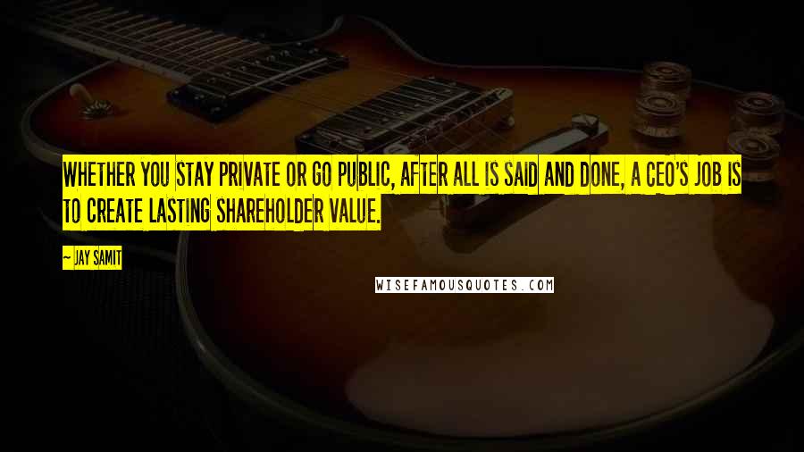 Jay Samit Quotes: Whether you stay private or go public, after all is said and done, a CEO's job is to create lasting shareholder value.