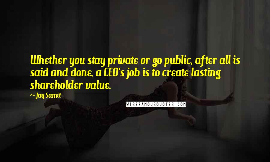 Jay Samit Quotes: Whether you stay private or go public, after all is said and done, a CEO's job is to create lasting shareholder value.