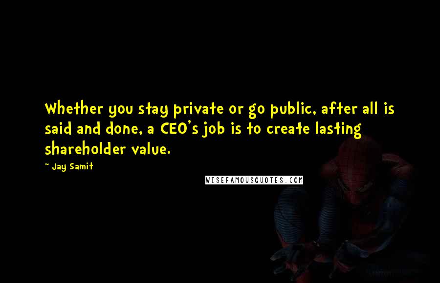 Jay Samit Quotes: Whether you stay private or go public, after all is said and done, a CEO's job is to create lasting shareholder value.