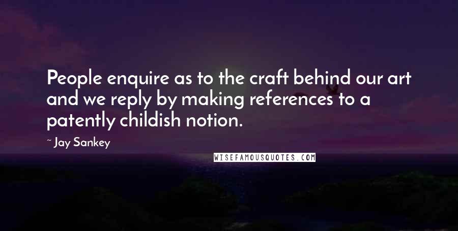 Jay Sankey Quotes: People enquire as to the craft behind our art and we reply by making references to a patently childish notion.