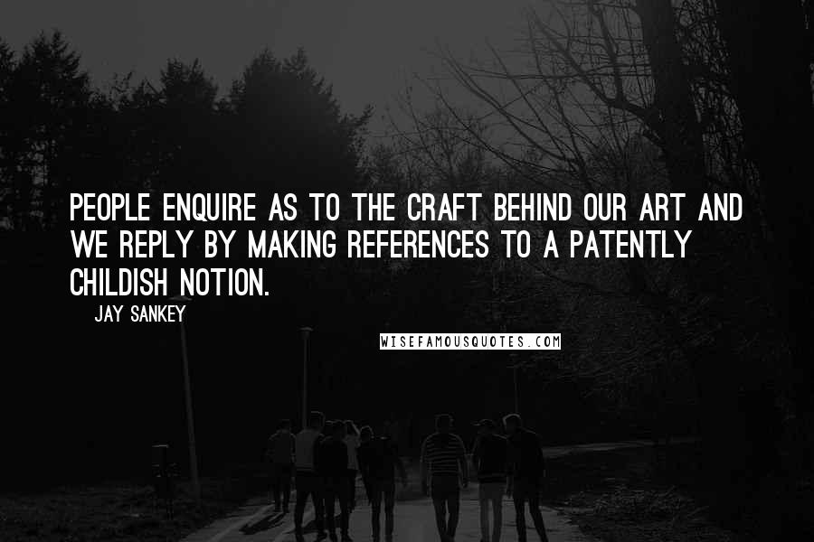 Jay Sankey Quotes: People enquire as to the craft behind our art and we reply by making references to a patently childish notion.