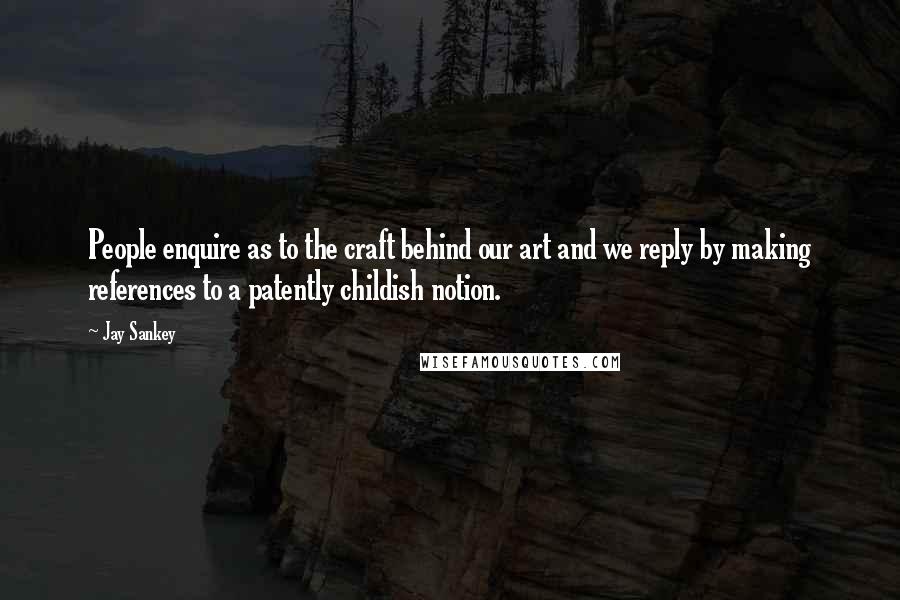 Jay Sankey Quotes: People enquire as to the craft behind our art and we reply by making references to a patently childish notion.