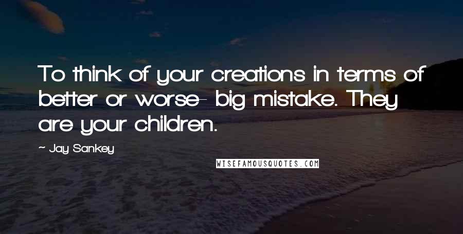 Jay Sankey Quotes: To think of your creations in terms of better or worse- big mistake. They are your children.