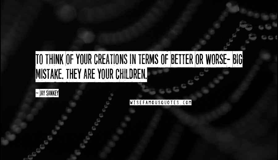 Jay Sankey Quotes: To think of your creations in terms of better or worse- big mistake. They are your children.