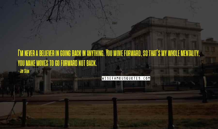 Jay Sean Quotes: I'm never a believer in going back in anything. You move forward, so that's my whole mentality, you make moves to go forward not back.