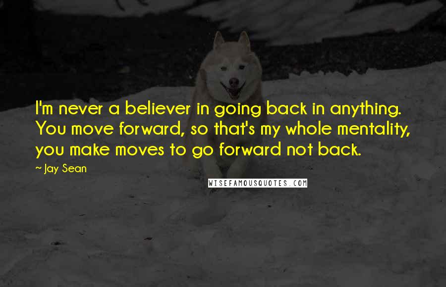 Jay Sean Quotes: I'm never a believer in going back in anything. You move forward, so that's my whole mentality, you make moves to go forward not back.