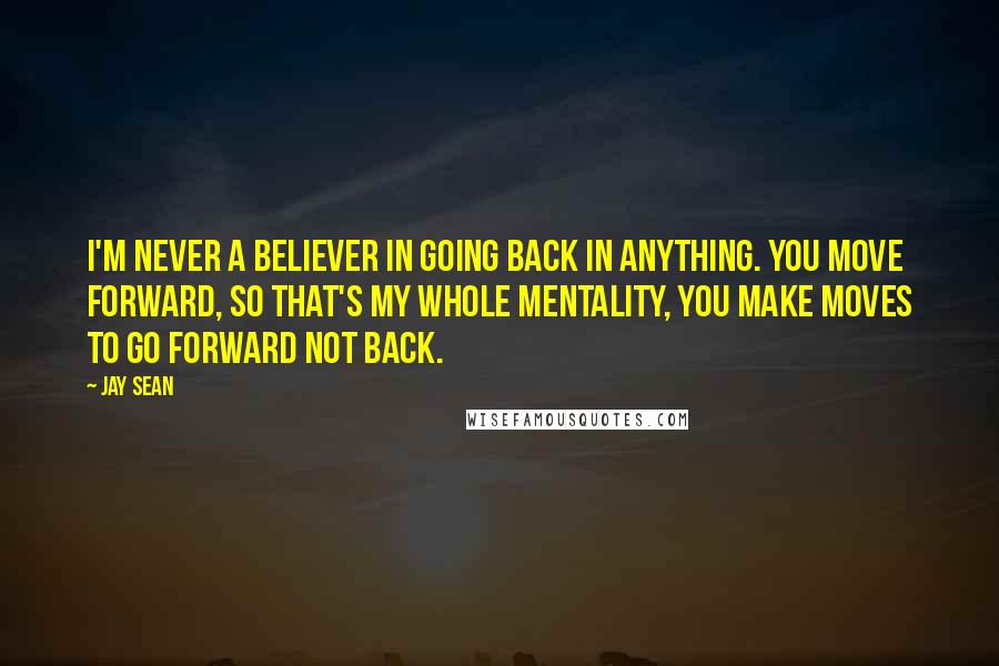 Jay Sean Quotes: I'm never a believer in going back in anything. You move forward, so that's my whole mentality, you make moves to go forward not back.