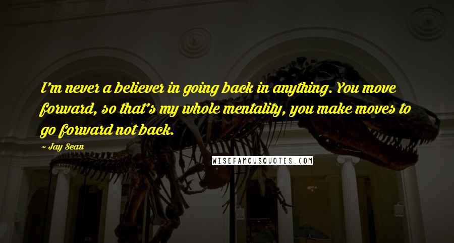 Jay Sean Quotes: I'm never a believer in going back in anything. You move forward, so that's my whole mentality, you make moves to go forward not back.