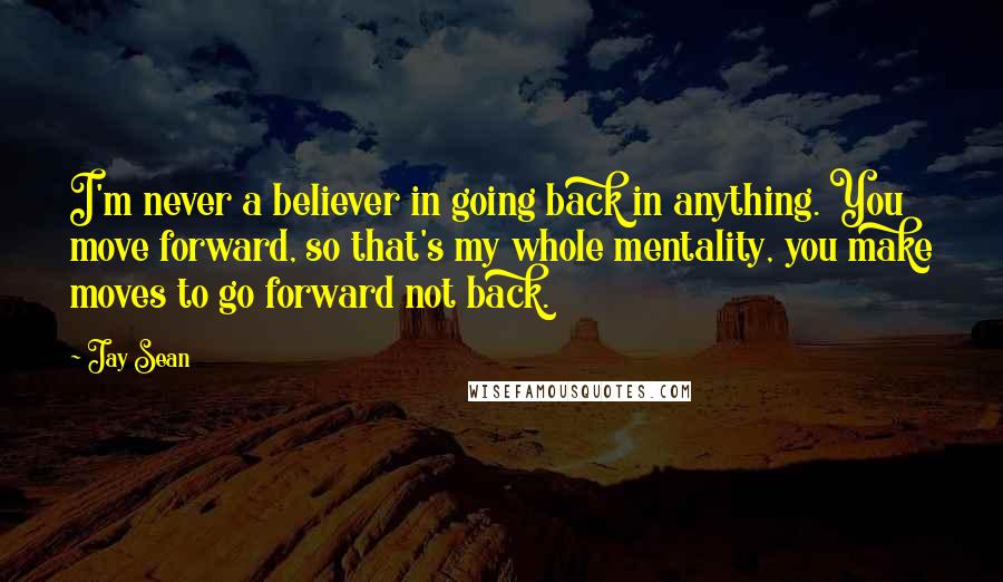 Jay Sean Quotes: I'm never a believer in going back in anything. You move forward, so that's my whole mentality, you make moves to go forward not back.