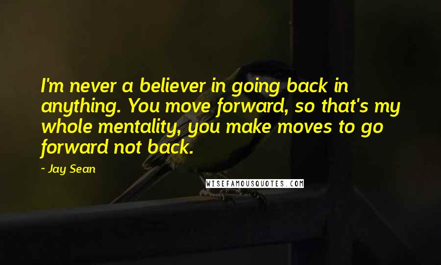 Jay Sean Quotes: I'm never a believer in going back in anything. You move forward, so that's my whole mentality, you make moves to go forward not back.