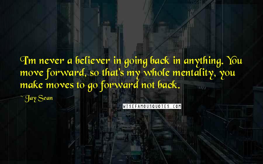 Jay Sean Quotes: I'm never a believer in going back in anything. You move forward, so that's my whole mentality, you make moves to go forward not back.