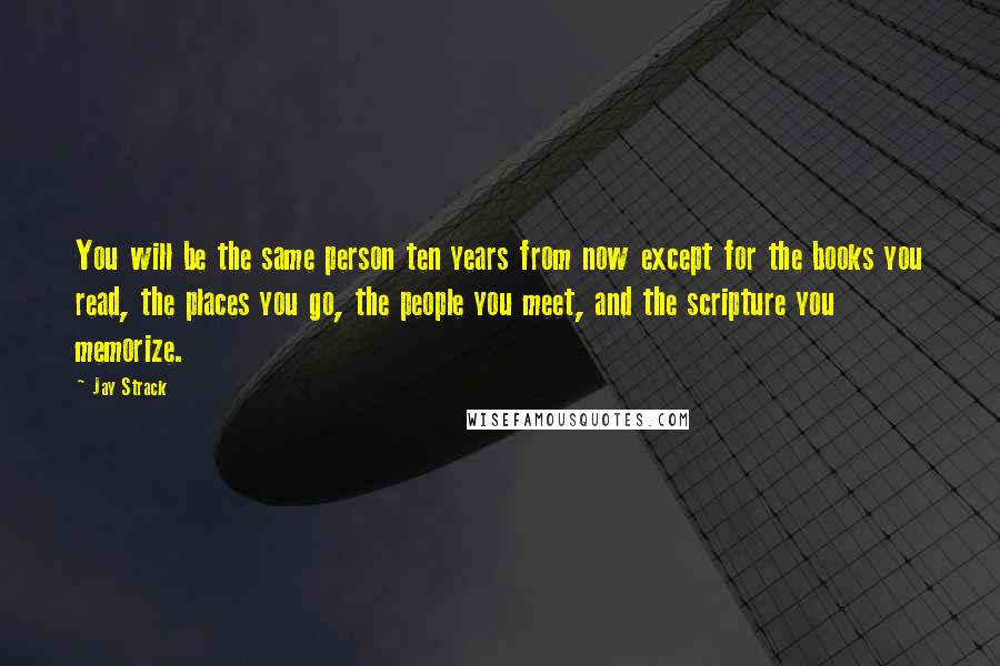 Jay Strack Quotes: You will be the same person ten years from now except for the books you read, the places you go, the people you meet, and the scripture you memorize.