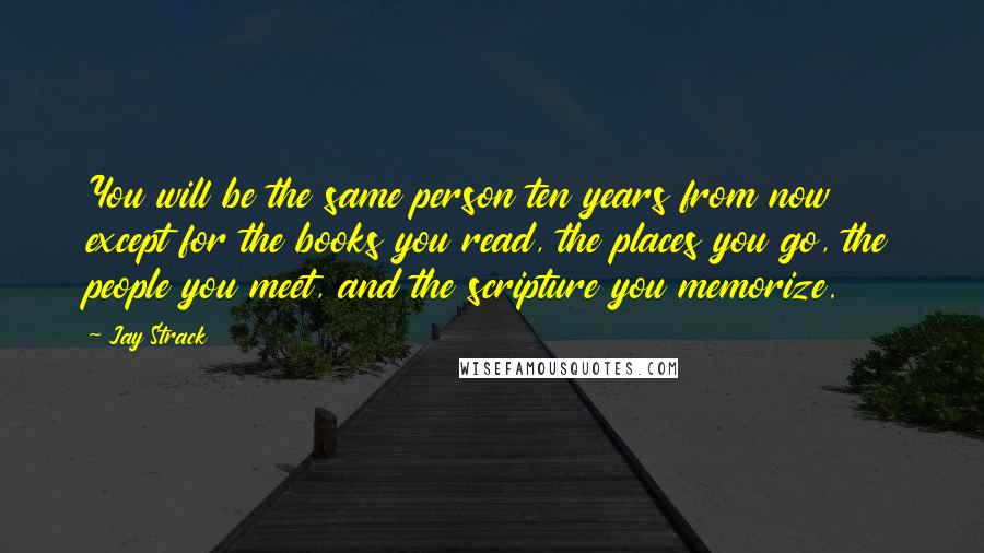 Jay Strack Quotes: You will be the same person ten years from now except for the books you read, the places you go, the people you meet, and the scripture you memorize.