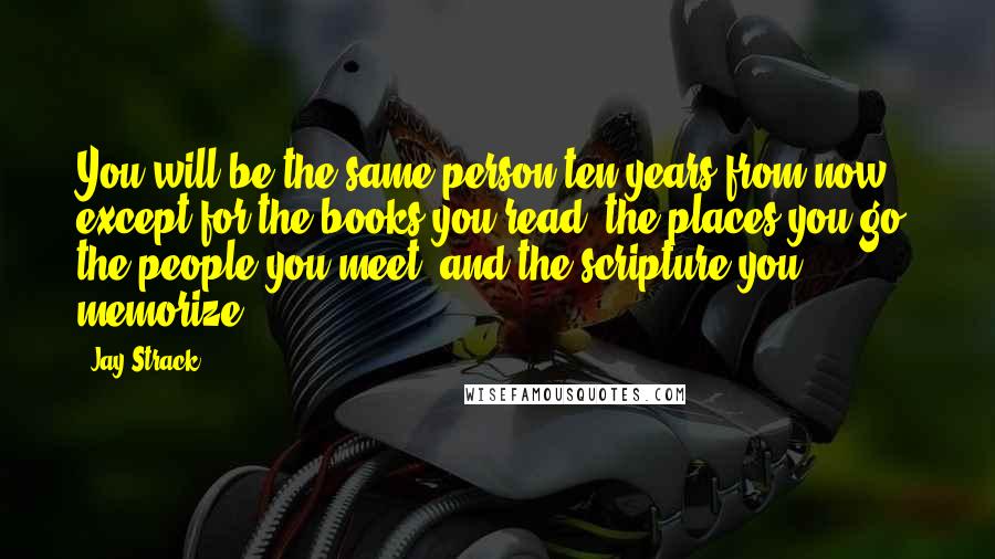 Jay Strack Quotes: You will be the same person ten years from now except for the books you read, the places you go, the people you meet, and the scripture you memorize.