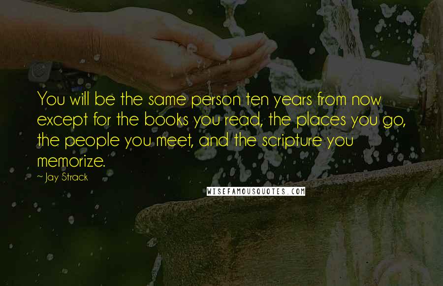 Jay Strack Quotes: You will be the same person ten years from now except for the books you read, the places you go, the people you meet, and the scripture you memorize.