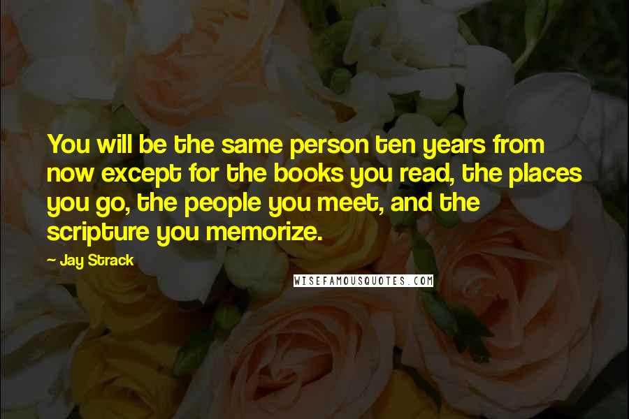 Jay Strack Quotes: You will be the same person ten years from now except for the books you read, the places you go, the people you meet, and the scripture you memorize.