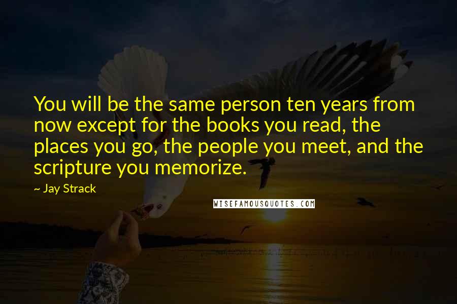 Jay Strack Quotes: You will be the same person ten years from now except for the books you read, the places you go, the people you meet, and the scripture you memorize.