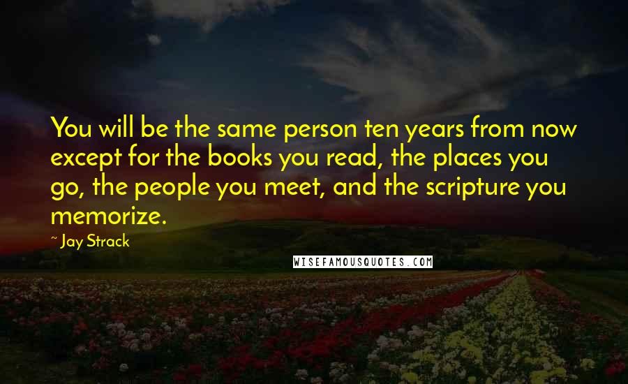 Jay Strack Quotes: You will be the same person ten years from now except for the books you read, the places you go, the people you meet, and the scripture you memorize.