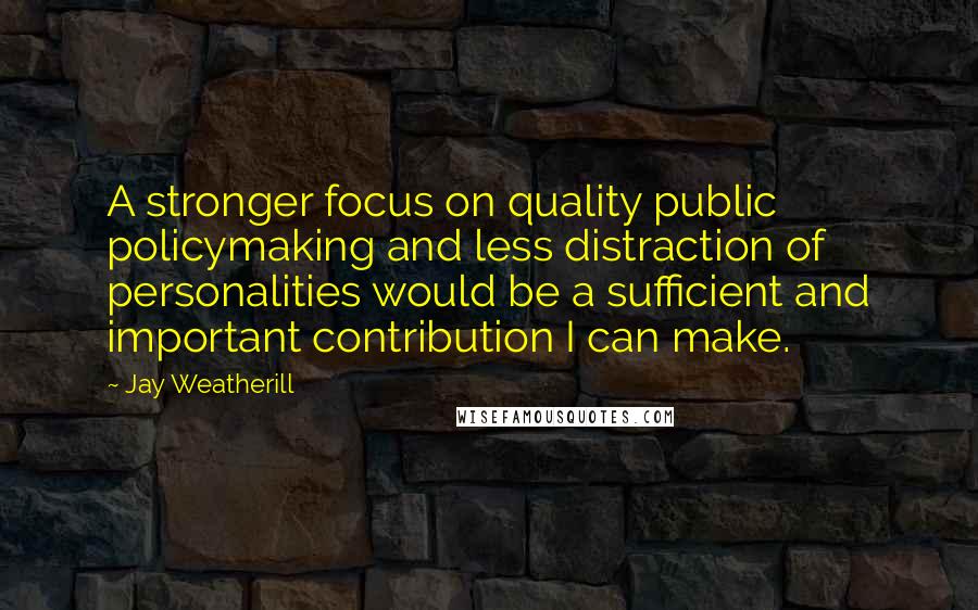 Jay Weatherill Quotes: A stronger focus on quality public policymaking and less distraction of personalities would be a sufficient and important contribution I can make.