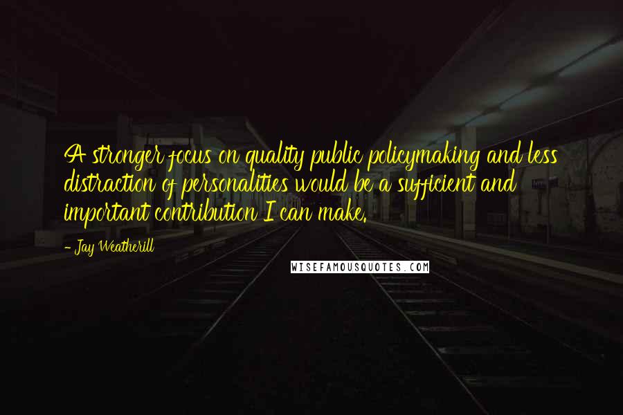 Jay Weatherill Quotes: A stronger focus on quality public policymaking and less distraction of personalities would be a sufficient and important contribution I can make.