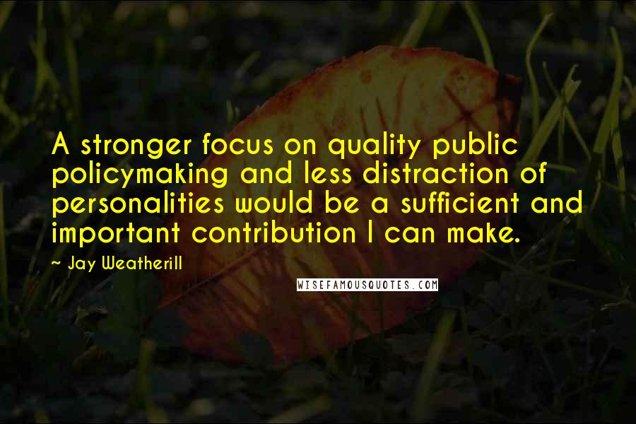 Jay Weatherill Quotes: A stronger focus on quality public policymaking and less distraction of personalities would be a sufficient and important contribution I can make.