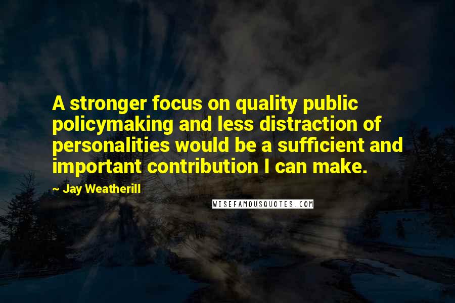 Jay Weatherill Quotes: A stronger focus on quality public policymaking and less distraction of personalities would be a sufficient and important contribution I can make.