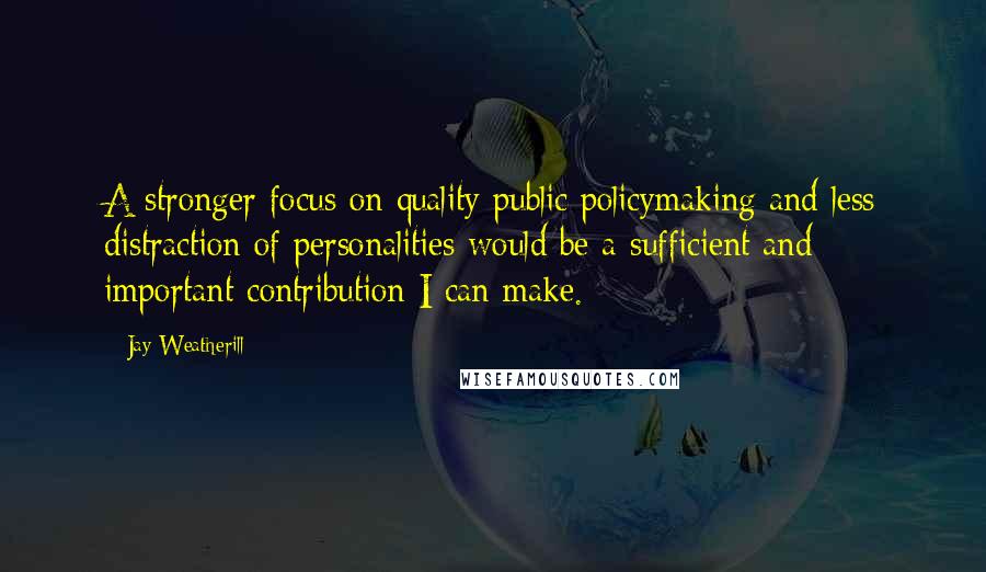 Jay Weatherill Quotes: A stronger focus on quality public policymaking and less distraction of personalities would be a sufficient and important contribution I can make.
