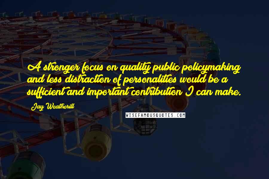 Jay Weatherill Quotes: A stronger focus on quality public policymaking and less distraction of personalities would be a sufficient and important contribution I can make.