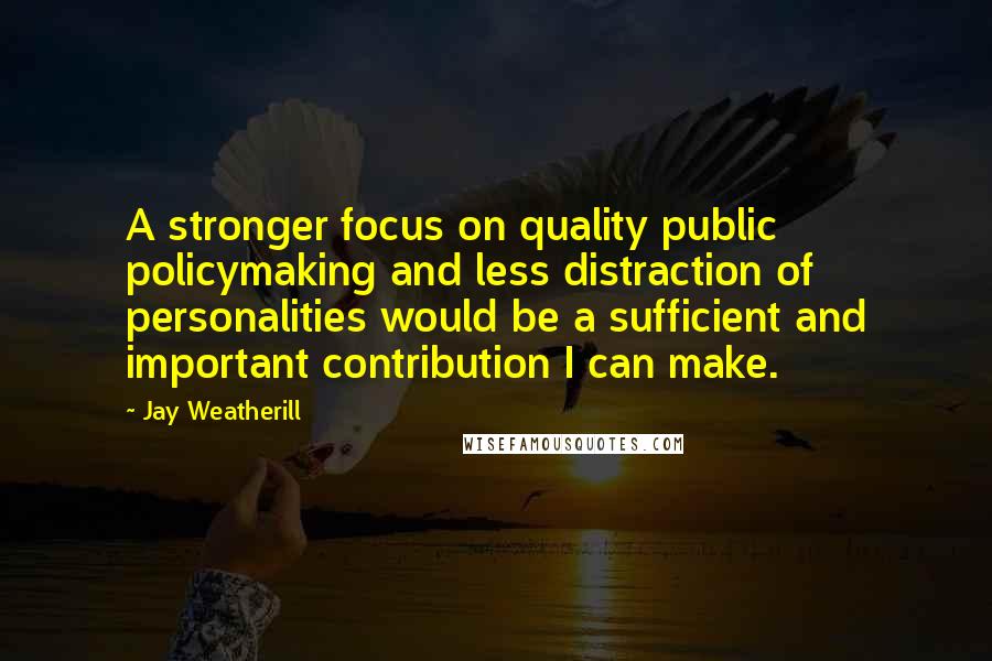 Jay Weatherill Quotes: A stronger focus on quality public policymaking and less distraction of personalities would be a sufficient and important contribution I can make.