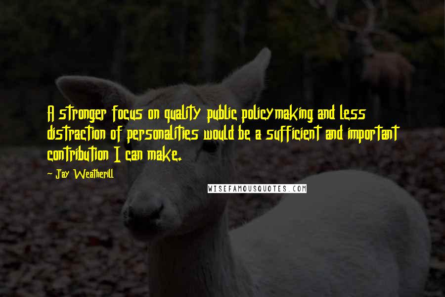 Jay Weatherill Quotes: A stronger focus on quality public policymaking and less distraction of personalities would be a sufficient and important contribution I can make.