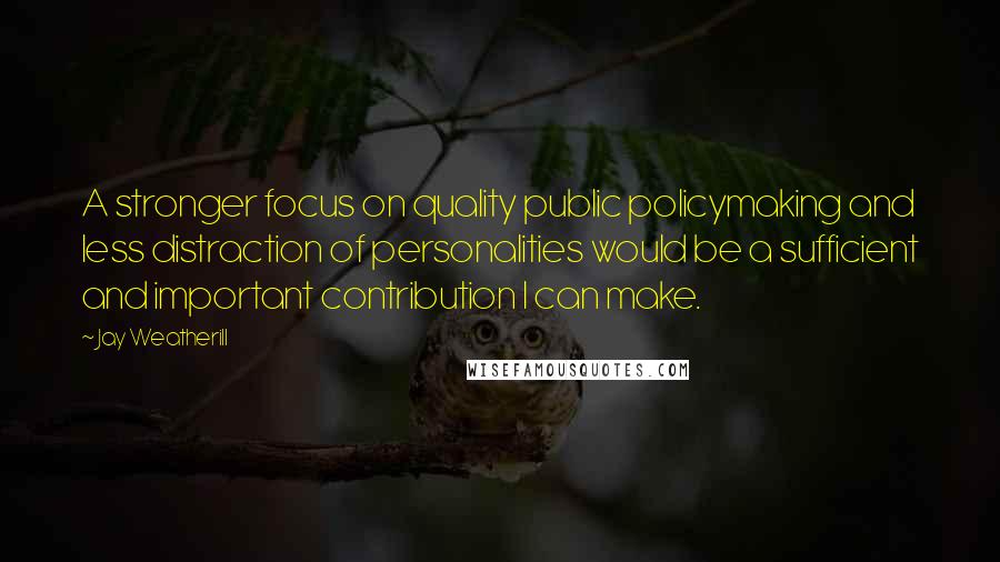 Jay Weatherill Quotes: A stronger focus on quality public policymaking and less distraction of personalities would be a sufficient and important contribution I can make.